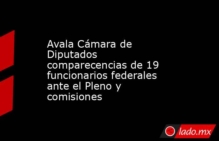 Avala Cámara de Diputados comparecencias de 19 funcionarios federales ante el Pleno y comisiones. Noticias en tiempo real