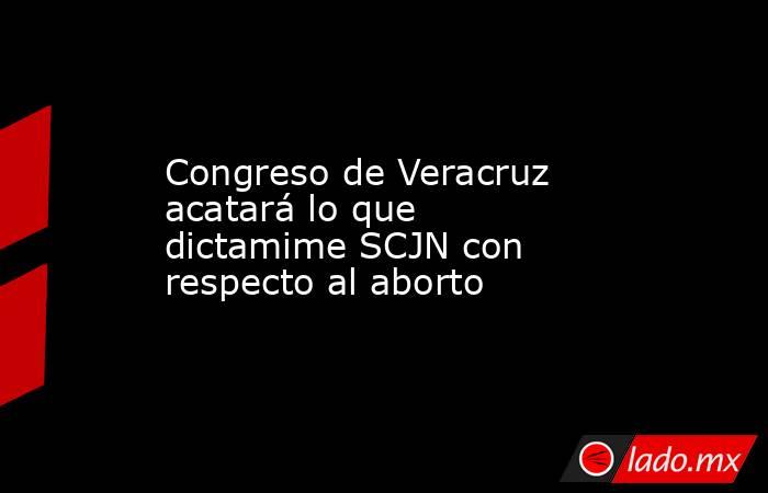 Congreso de Veracruz acatará lo que dictamime SCJN con respecto al aborto. Noticias en tiempo real