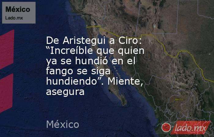 De Aristegui a Ciro: “Increíble que quien ya se hundió en el fango se siga hundiendo”. Miente, asegura. Noticias en tiempo real