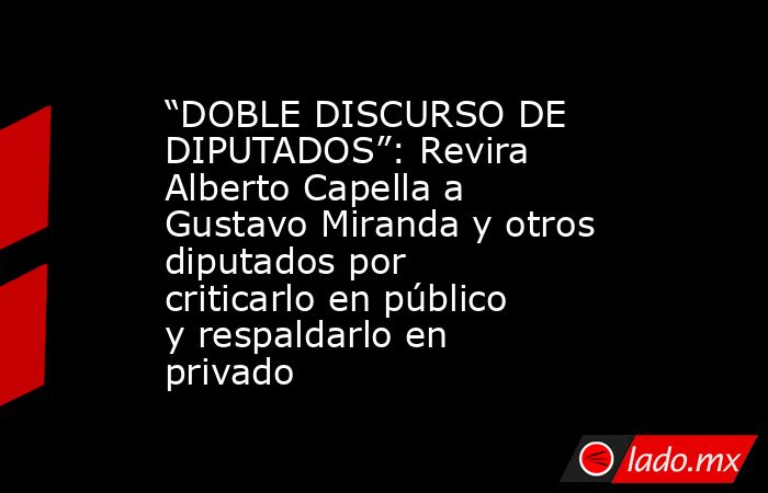“DOBLE DISCURSO DE DIPUTADOS”: Revira Alberto Capella a Gustavo Miranda y otros diputados por criticarlo en público y respaldarlo en privado. Noticias en tiempo real