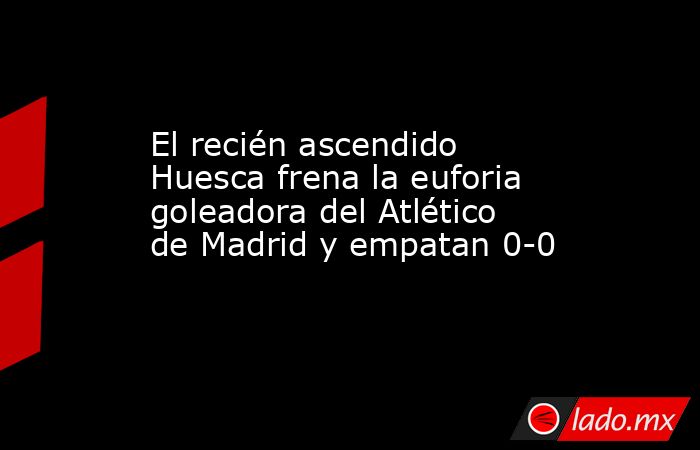 El recién ascendido Huesca frena la euforia goleadora del Atlético de Madrid y empatan 0-0. Noticias en tiempo real