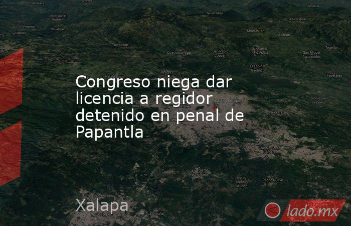 Congreso niega dar licencia a regidor detenido en penal de Papantla. Noticias en tiempo real