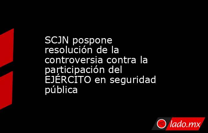 SCJN pospone resolución de la controversia contra la participación del EJÉRCITO en seguridad pública. Noticias en tiempo real