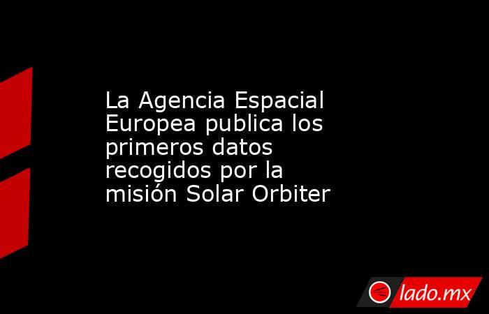 La Agencia Espacial Europea publica los primeros datos recogidos por la misión Solar Orbiter. Noticias en tiempo real