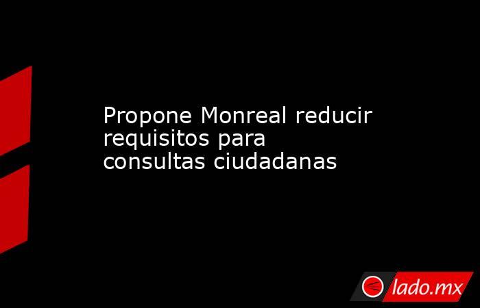 Propone Monreal reducir requisitos para consultas ciudadanas. Noticias en tiempo real