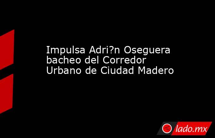 Impulsa Adri?n Oseguera bacheo del Corredor Urbano de Ciudad Madero. Noticias en tiempo real