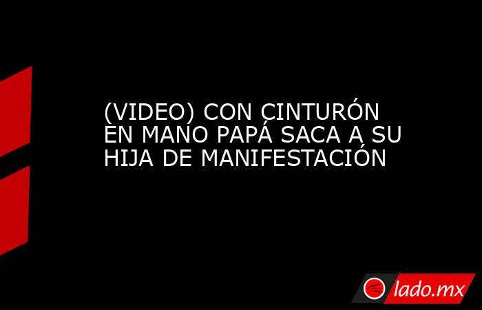 (VIDEO) CON CINTURÓN EN MANO PAPÁ SACA A SU HIJA DE MANIFESTACIÓN. Noticias en tiempo real