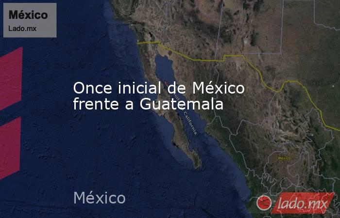 Once inicial de México frente a Guatemala. Noticias en tiempo real