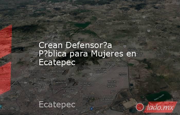 Crean Defensor?a P?blica para Mujeres en Ecatepec. Noticias en tiempo real