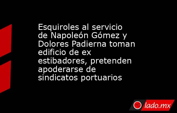 Esquiroles al servicio de Napoleón Gómez y Dolores Padierna toman edificio de ex estibadores, pretenden apoderarse de sindicatos portuarios. Noticias en tiempo real