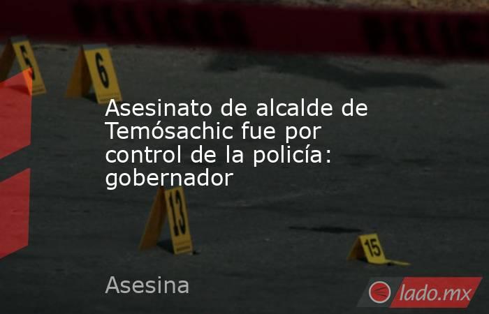 Asesinato de alcalde de Temósachic fue por control de la policía: gobernador. Noticias en tiempo real