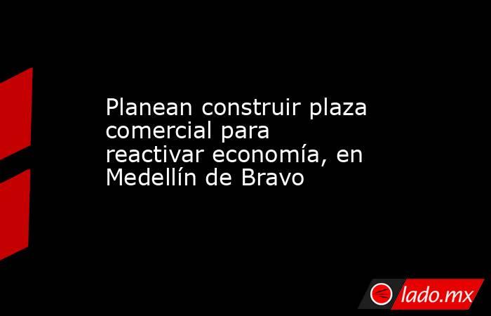 Planean construir plaza comercial para reactivar economía, en Medellín de Bravo. Noticias en tiempo real