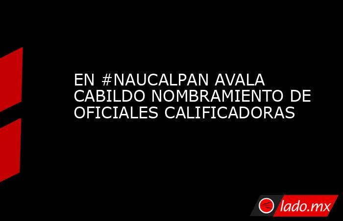 EN #NAUCALPAN AVALA CABILDO NOMBRAMIENTO DE OFICIALES CALIFICADORAS. Noticias en tiempo real