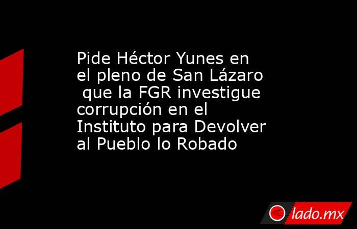 Pide Héctor Yunes en el pleno de San Lázaro  que la FGR investigue corrupción en el  Instituto para Devolver al Pueblo lo Robado. Noticias en tiempo real