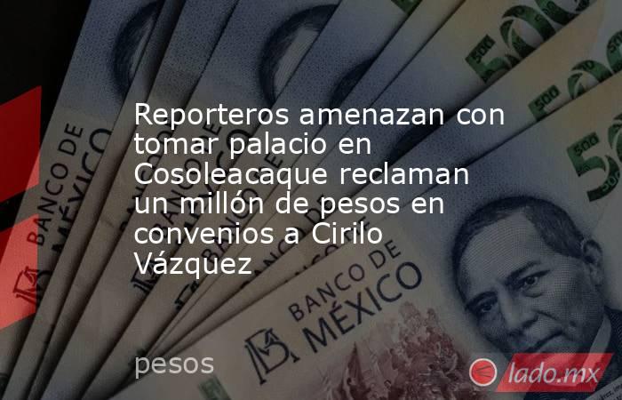 Reporteros amenazan con tomar palacio en Cosoleacaque reclaman un millón de pesos en convenios a Cirilo Vázquez. Noticias en tiempo real