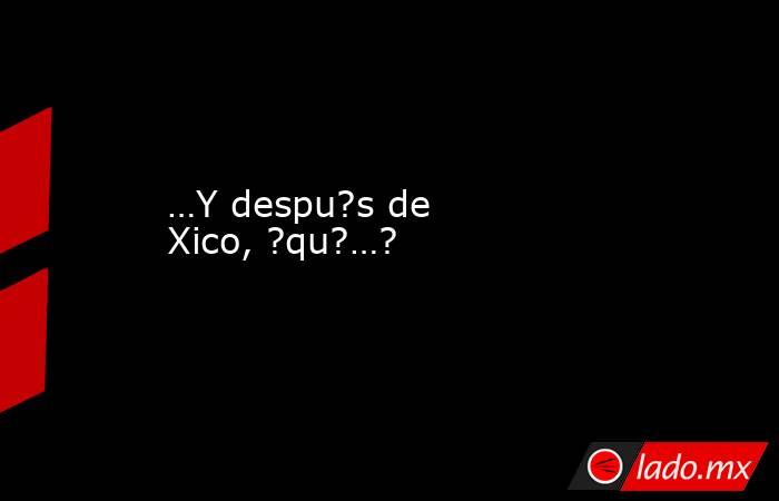 …Y despu?s de Xico, ?qu?…?. Noticias en tiempo real