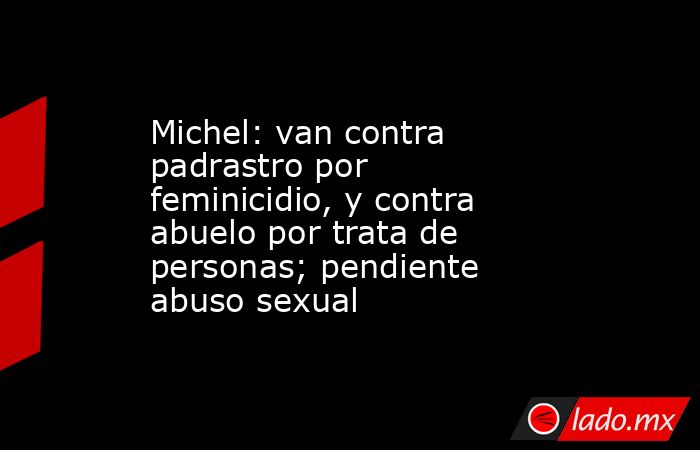 Michel: van contra padrastro por feminicidio, y contra abuelo por trata de personas; pendiente abuso sexual. Noticias en tiempo real
