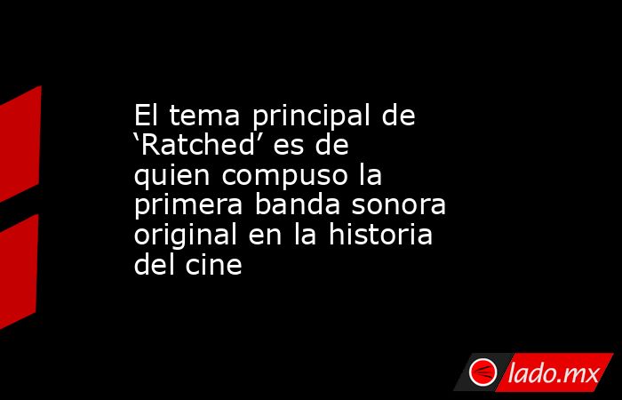 El tema principal de ‘Ratched’ es de quien compuso la primera banda sonora original en la historia del cine. Noticias en tiempo real