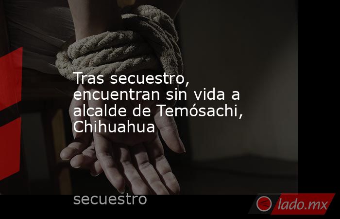 Tras secuestro, encuentran sin vida a alcalde de Temósachi, Chihuahua. Noticias en tiempo real