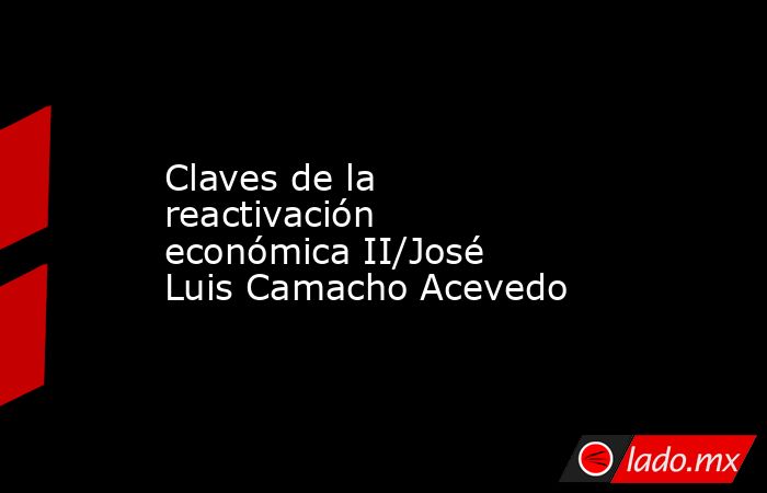 Claves de la reactivación económica II/José Luis Camacho Acevedo. Noticias en tiempo real