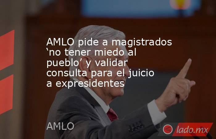 AMLO pide a magistrados ‘no tener miedo al pueblo’ y validar consulta para el juicio a expresidentes. Noticias en tiempo real
