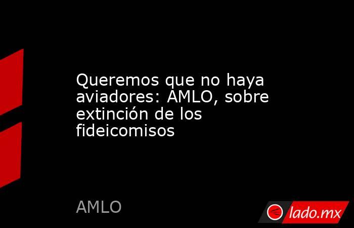 Queremos que no haya aviadores: AMLO, sobre extinción de los fideicomisos. Noticias en tiempo real