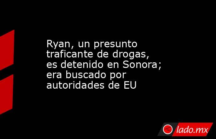 Ryan, un presunto traficante de drogas, es detenido en Sonora; era buscado por autoridades de EU. Noticias en tiempo real