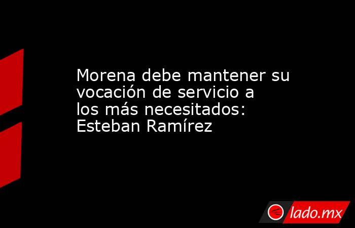 Morena debe mantener su vocación de servicio a los más necesitados: Esteban Ramírez. Noticias en tiempo real