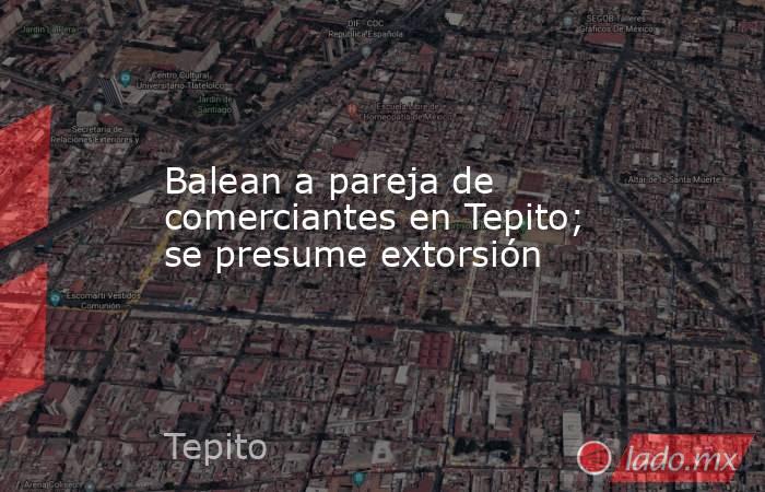 Balean a pareja de comerciantes en Tepito; se presume extorsión. Noticias en tiempo real