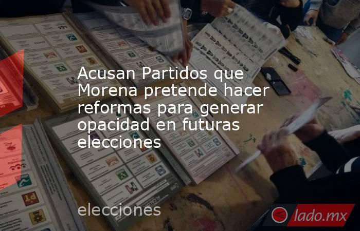 Acusan Partidos que Morena pretende hacer reformas para generar opacidad en futuras elecciones. Noticias en tiempo real