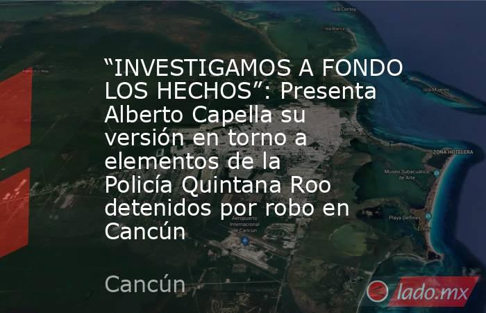 “INVESTIGAMOS A FONDO LOS HECHOS”: Presenta Alberto Capella su versión en torno a elementos de la Policía Quintana Roo detenidos por robo en Cancún. Noticias en tiempo real