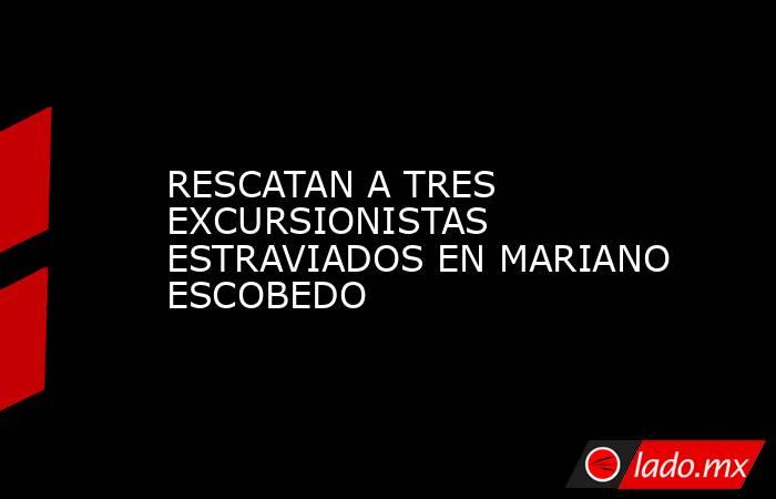 RESCATAN A TRES EXCURSIONISTAS ESTRAVIADOS EN MARIANO ESCOBEDO. Noticias en tiempo real