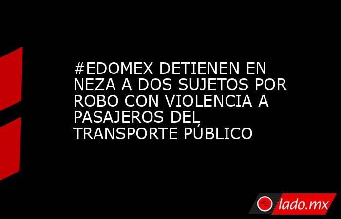 #EDOMEX DETIENEN EN NEZA A DOS SUJETOS POR ROBO CON VIOLENCIA A PASAJEROS DEL TRANSPORTE PÚBLICO. Noticias en tiempo real