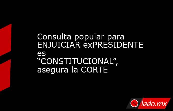 Consulta popular para ENJUICIAR exPRESIDENTE es “CONSTITUCIONAL”, asegura la CORTE. Noticias en tiempo real