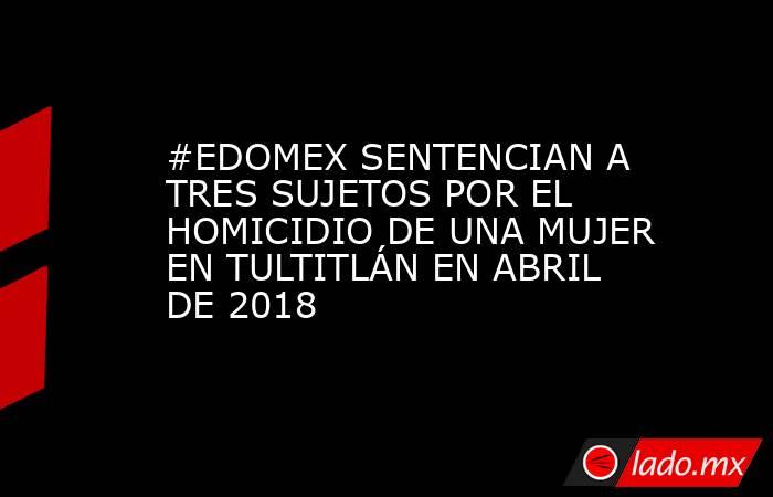 #EDOMEX SENTENCIAN A TRES SUJETOS POR EL HOMICIDIO DE UNA MUJER EN TULTITLÁN EN ABRIL DE 2018. Noticias en tiempo real