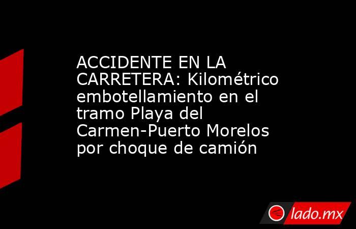 ACCIDENTE EN LA CARRETERA: Kilométrico embotellamiento en el tramo Playa del Carmen-Puerto Morelos por choque de camión. Noticias en tiempo real