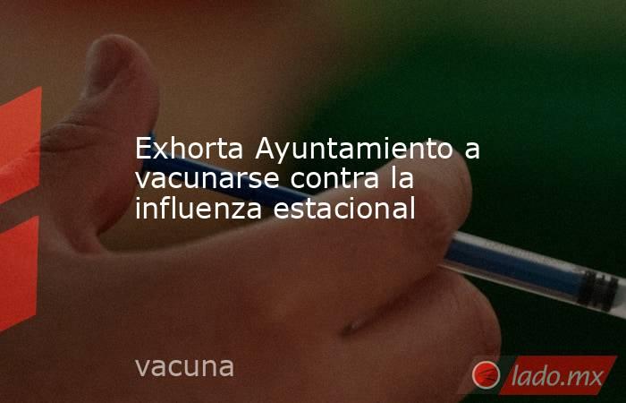 Exhorta Ayuntamiento a vacunarse contra la influenza estacional. Noticias en tiempo real
