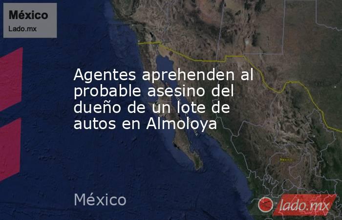 Agentes aprehenden al probable asesino del dueño de un lote de autos en Almoloya. Noticias en tiempo real