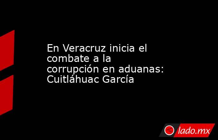 En Veracruz inicia el combate a la corrupción en aduanas: Cuitláhuac García. Noticias en tiempo real