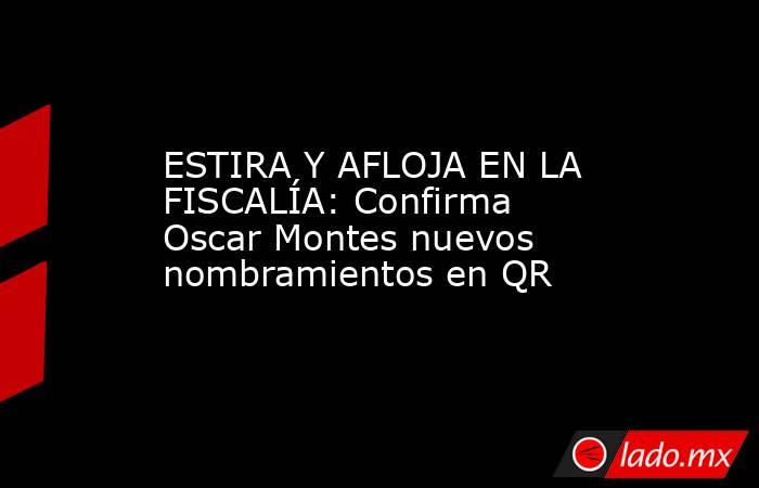 ESTIRA Y AFLOJA EN LA FISCALÍA: Confirma Oscar Montes nuevos nombramientos en QR. Noticias en tiempo real