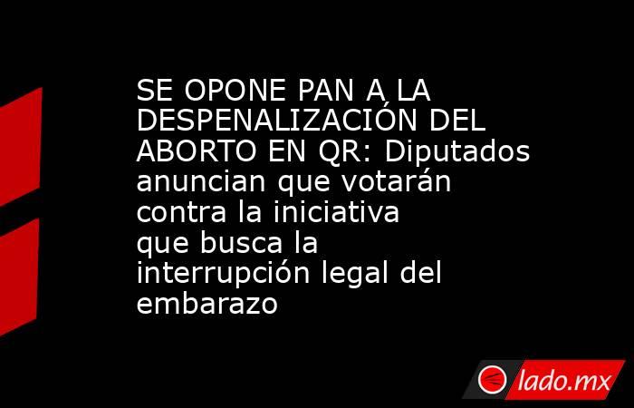 SE OPONE PAN A LA DESPENALIZACIÓN DEL ABORTO EN QR: Diputados anuncian que votarán contra la iniciativa que busca la interrupción legal del embarazo. Noticias en tiempo real