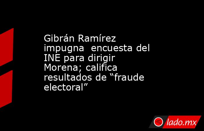 Gibrán Ramírez impugna  encuesta del INE para dirigir Morena; califica resultados de “fraude electoral”. Noticias en tiempo real