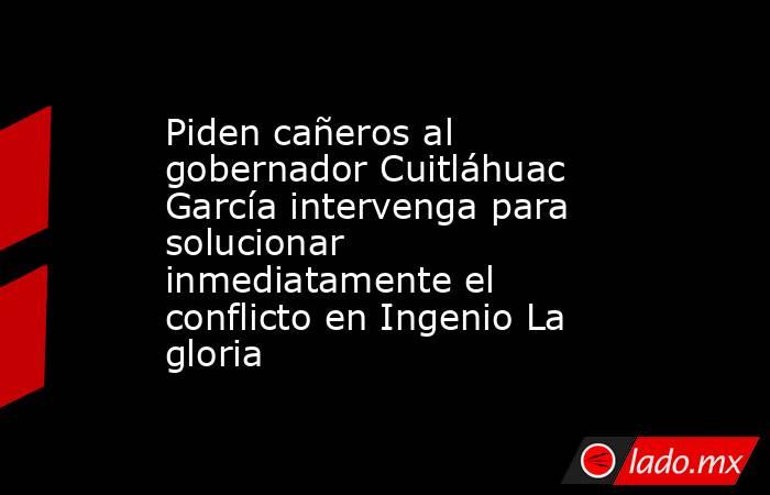 Piden cañeros al gobernador Cuitláhuac García intervenga para solucionar inmediatamente el conflicto en Ingenio La gloria. Noticias en tiempo real