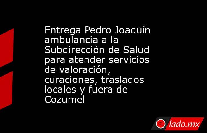 Entrega Pedro Joaquín ambulancia a la Subdirección de Salud para atender servicios de valoración, curaciones, traslados locales y fuera de Cozumel. Noticias en tiempo real