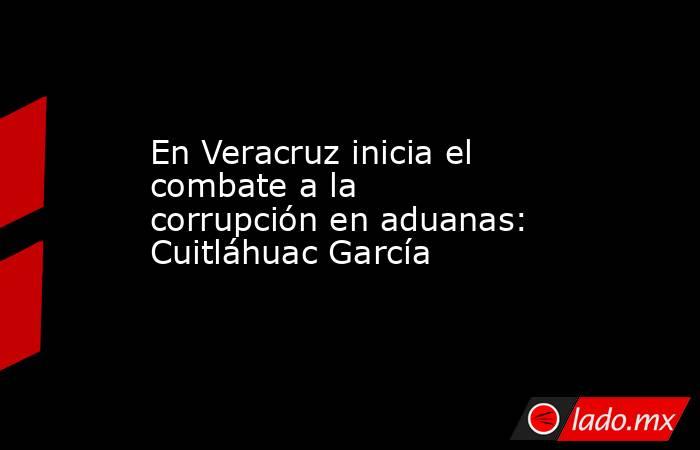 En Veracruz inicia el combate a la corrupción en aduanas: Cuitláhuac García   . Noticias en tiempo real