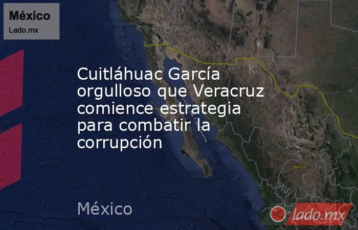 Cuitláhuac García orgulloso que Veracruz comience estrategia para combatir la corrupción. Noticias en tiempo real