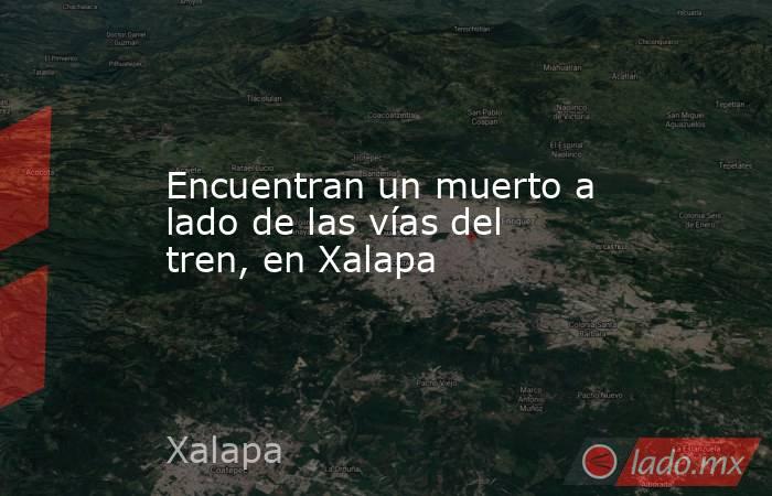 Encuentran un muerto a lado de las vías del tren, en Xalapa. Noticias en tiempo real