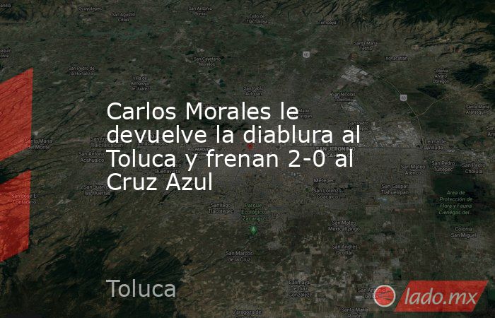 Carlos Morales le devuelve la diablura al Toluca y frenan 2-0 al Cruz Azul. Noticias en tiempo real