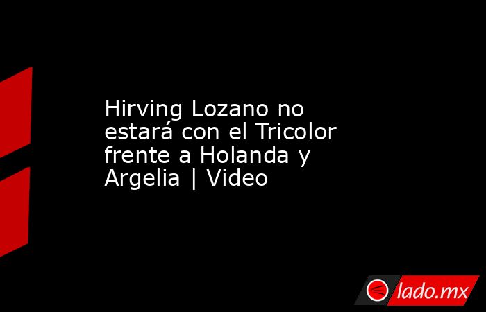 Hirving Lozano no estará con el Tricolor frente a Holanda y Argelia | Video. Noticias en tiempo real