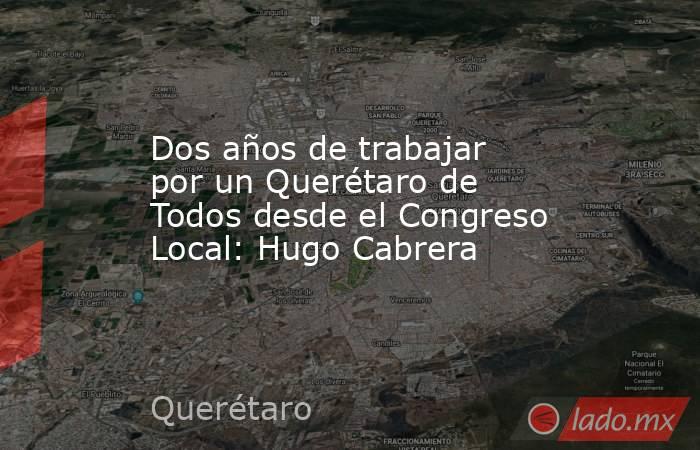 Dos años de trabajar por un Querétaro de Todos desde el Congreso Local: Hugo Cabrera. Noticias en tiempo real